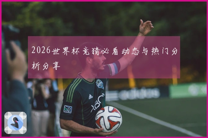 2026世界杯竞猜必看动态与热门分析分享