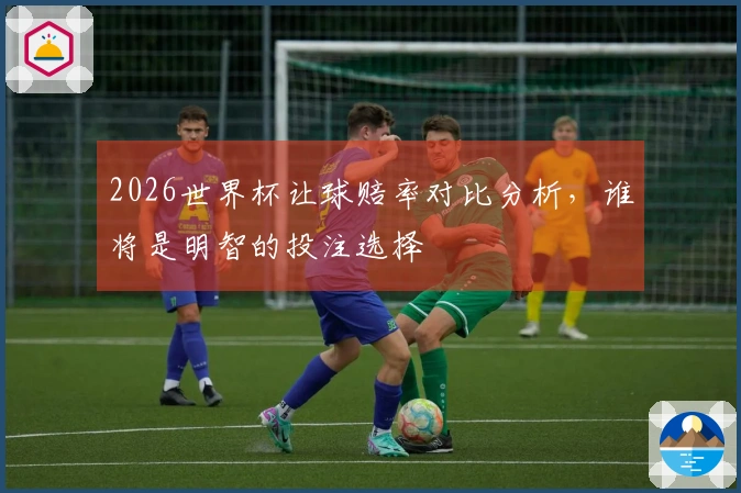 2026世界杯让球赔率对比分析，谁将是明智的投注选择