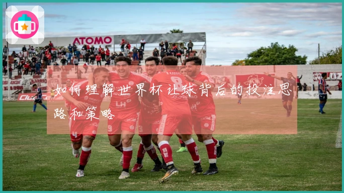 如何理解世界杯让球背后的投注思路和策略