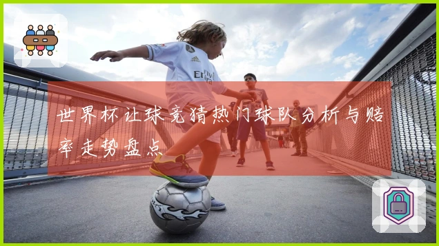 世界杯让球竞猜热门球队分析与赔率走势盘点